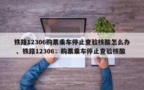 铁路12306购票乘车停止查验核酸怎么办 、铁路12306：购票乘车停止查验核酸